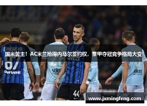 国米苦主！AC米兰抢得内马尔签约权，意甲夺冠竞争格局大变