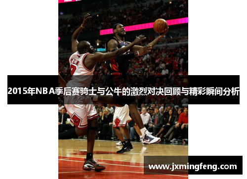 2015年NBA季后赛骑士与公牛的激烈对决回顾与精彩瞬间分析