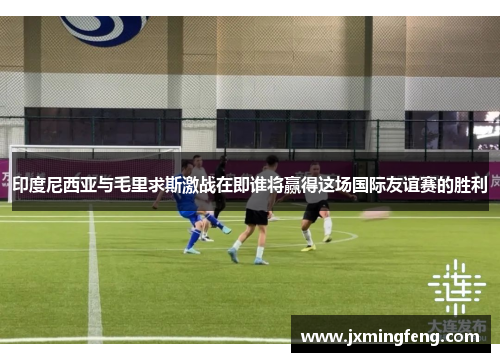 印度尼西亚与毛里求斯激战在即谁将赢得这场国际友谊赛的胜利