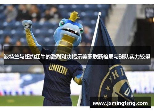 波特兰与纽约红牛的激烈对决揭示美职联新格局与球队实力较量