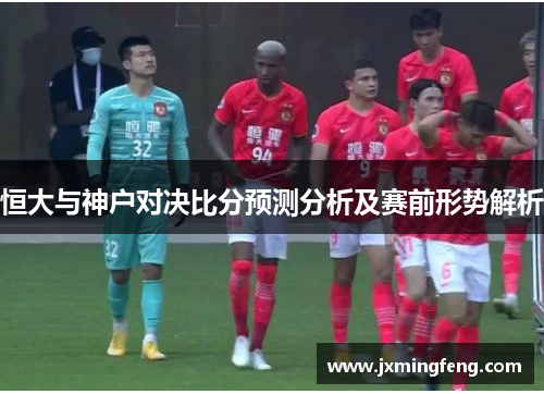 恒大与神户对决比分预测分析及赛前形势解析