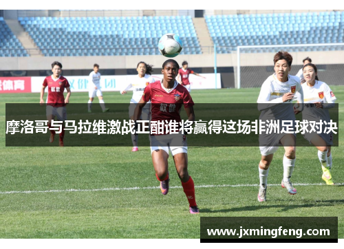 摩洛哥与马拉维激战正酣谁将赢得这场非洲足球对决