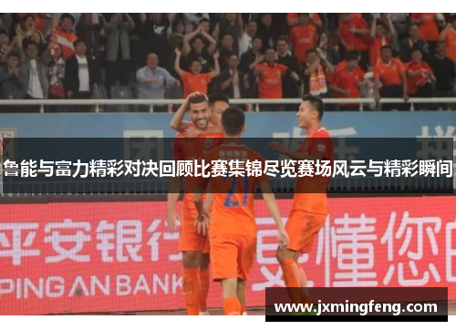 鲁能与富力精彩对决回顾比赛集锦尽览赛场风云与精彩瞬间